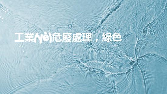 工業(yè)危廢處理，綠色守護(hù)者，護(hù)航美麗家園